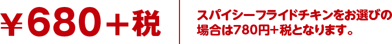￥680+税 スパイシーフライドチキンをお選びの
場合は780円＋税となります。